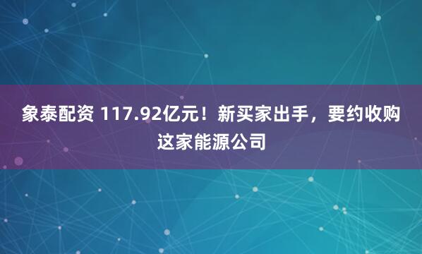 象泰配资 117.92亿元！新买家出手，要约收购这家能源公司
