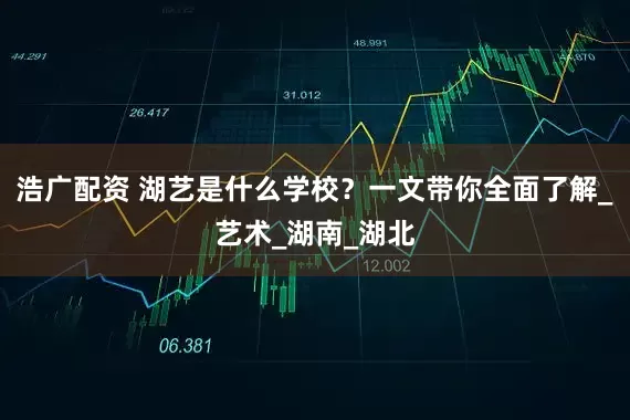 浩广配资 湖艺是什么学校？一文带你全面了解_艺术_湖南_湖北