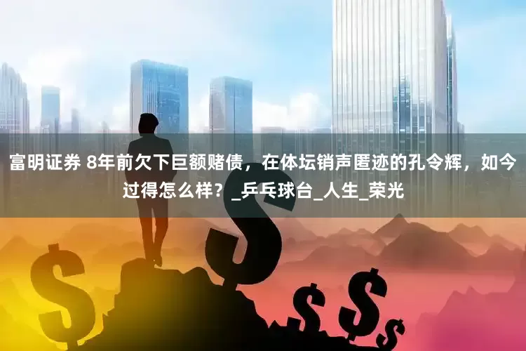 富明证券 8年前欠下巨额赌债，在体坛销声匿迹的孔令辉，如今过得怎么样？_乒乓球台_人生_荣光