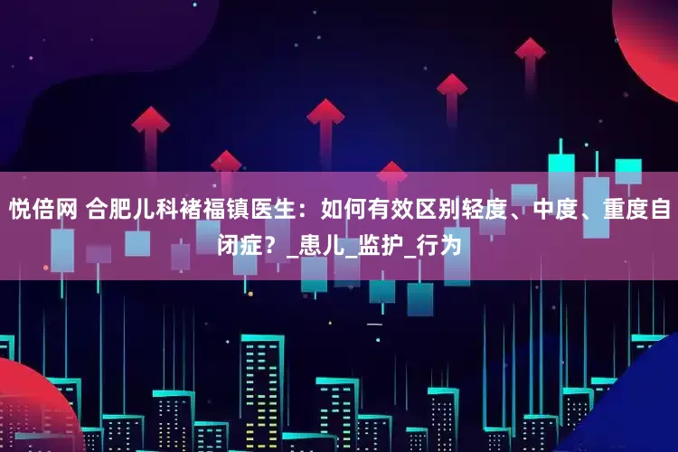 悦倍网 合肥儿科褚福镇医生：如何有效区别轻度、中度、重度自闭症？_患儿_监护_行为