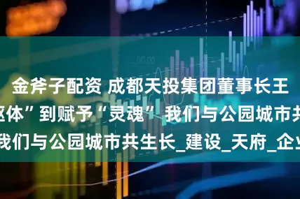 金斧子配资 成都天投集团董事长王科：从塑造“躯体”到赋予“灵魂” 我们与公园城市共生长_建设_天府_企业