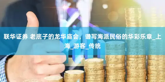 联华证券 老底子的龙华庙会，谱写海派民俗的华彩乐章_上海_游客_传统