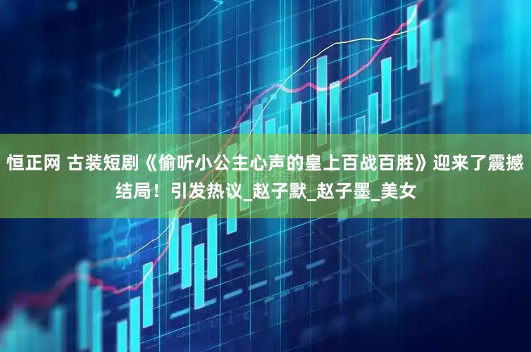 恒正网 古装短剧《偷听小公主心声的皇上百战百胜》迎来了震撼结局！引发热议_赵子默_赵子墨_美女