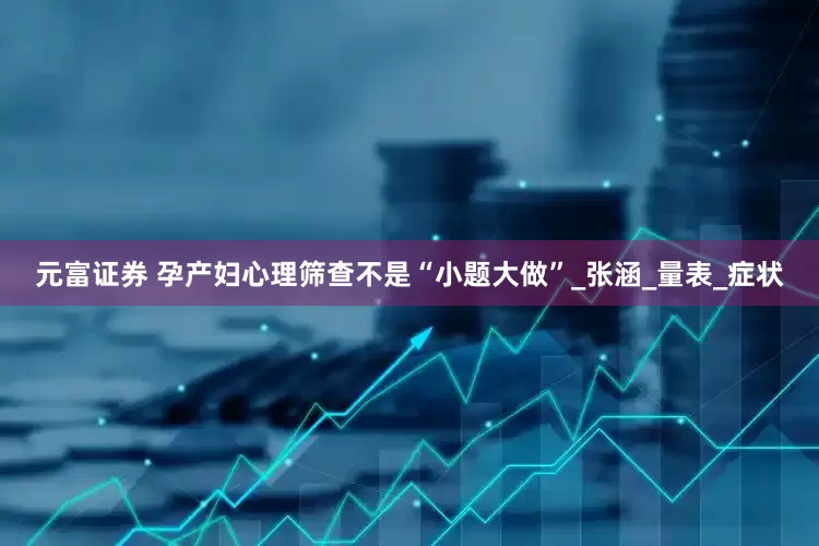 元富证券 孕产妇心理筛查不是“小题大做”_张涵_量表_症状