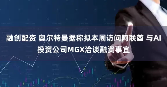 融创配资 奥尔特曼据称拟本周访问阿联酋 与AI投资公司MGX洽谈融资事宜