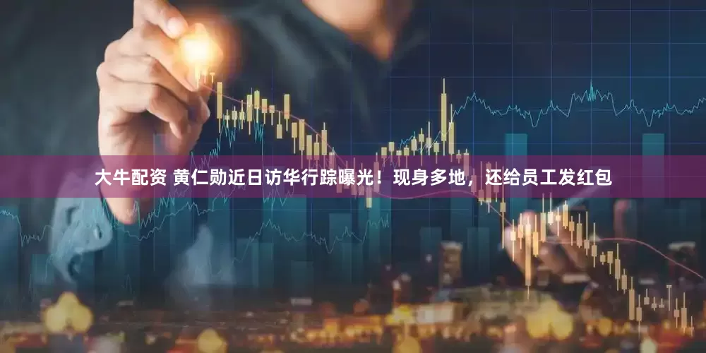 大牛配资 黄仁勋近日访华行踪曝光！现身多地，还给员工发红包