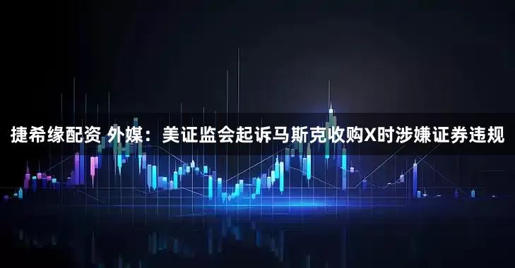 捷希缘配资 外媒：美证监会起诉马斯克收购X时涉嫌证券违规