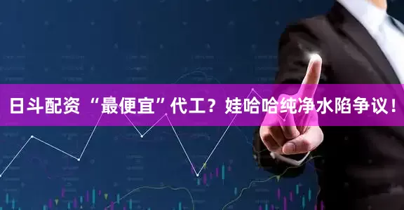 日斗配资 “最便宜”代工？娃哈哈纯净水陷争议！