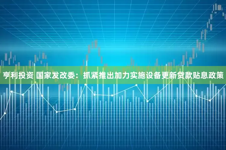 亨利投资 国家发改委：抓紧推出加力实施设备更新贷款贴息政策
