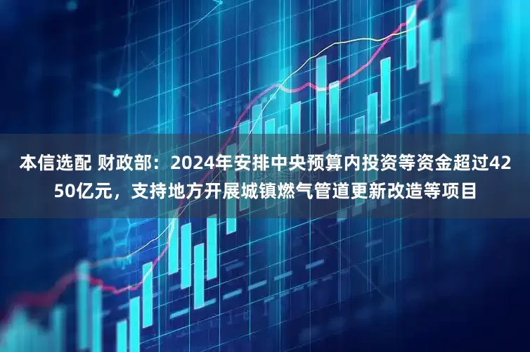 本信选配 财政部：2024年安排中央预算内投资等资金超过4250亿元，支持地方开展城镇燃气管道更新改造等项目