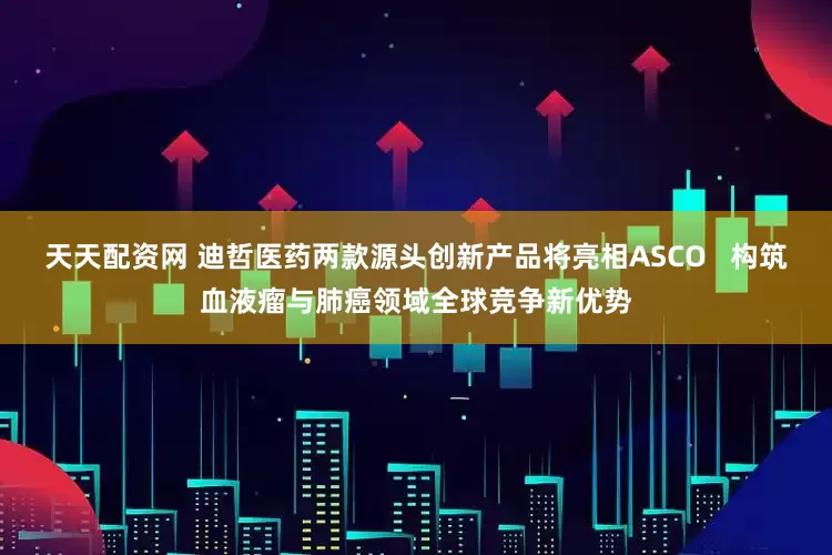 天天配资网 迪哲医药两款源头创新产品将亮相ASCO   构筑血液瘤与肺癌领域全球竞争新优势