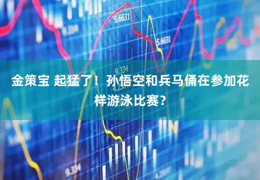 金策宝 起猛了！孙悟空和兵马俑在参加花样游泳比赛？