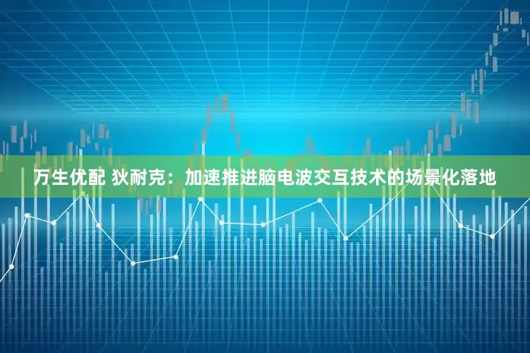 万生优配 狄耐克：加速推进脑电波交互技术的场景化落地