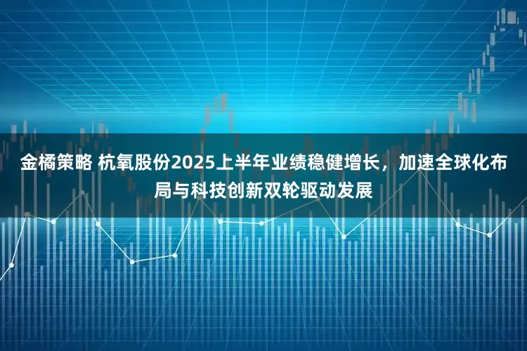 金橘策略 杭氧股份2025上半年业绩稳健增长，加速全球化布局与科技创新双轮驱动发展