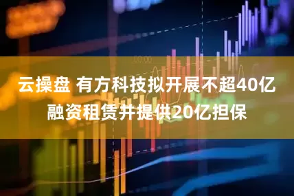 云操盘 有方科技拟开展不超40亿融资租赁并提供20亿担保