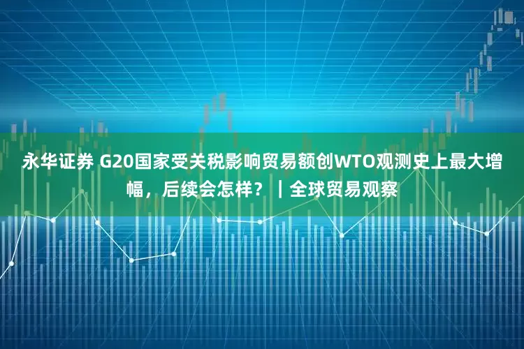 永华证券 G20国家受关税影响贸易额创WTO观测史上最大增幅，后续会怎样？｜全球贸易观察