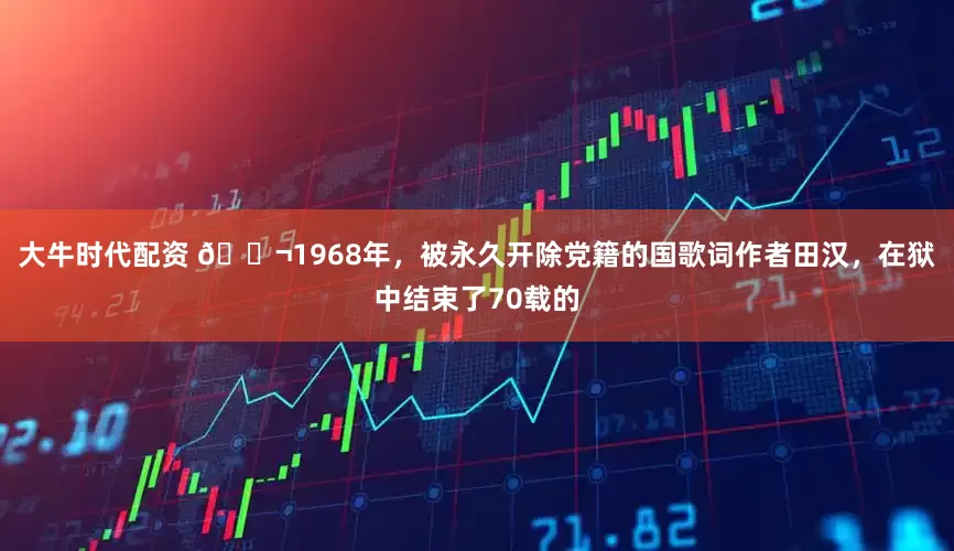 大牛时代配资 🌬1968年，被永久开除党籍的国歌词作者田汉，在狱中结束了70载的