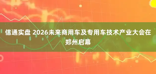 信通实盘 2026未来商用车及专用车技术产业大会在郑州启幕